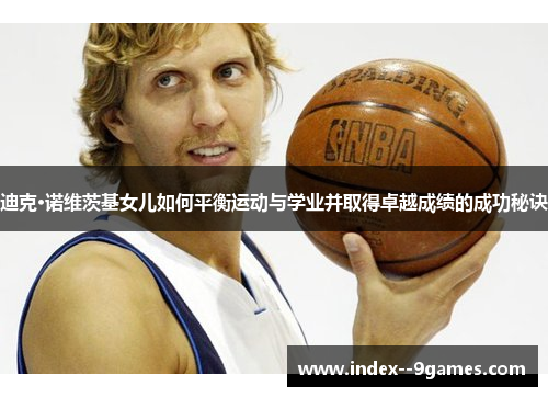 迪克·诺维茨基女儿如何平衡运动与学业并取得卓越成绩的成功秘诀