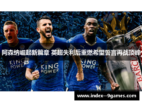 阿森纳崛起新篇章 英超失利后重燃希望誓言再战顶峰 阿森纳崛起新篇章 英超失利后重燃希望誓言再战顶峰