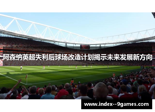 阿森纳英超失利后球场改造计划揭示未来发展新方向 阿森纳英超失利后球场改造计划揭示未来发展新方向