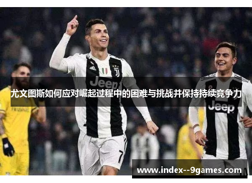 尤文图斯如何应对崛起过程中的困难与挑战并保持持续竞争力
