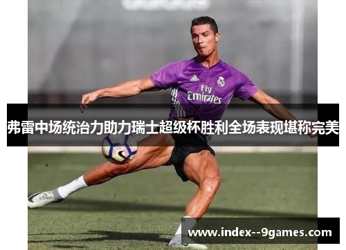 弗雷中场统治力助力瑞士超级杯胜利全场表现堪称完美