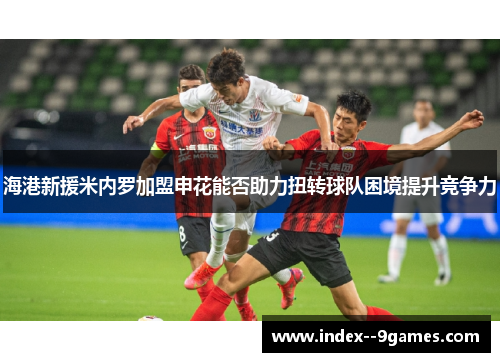 海港新援米内罗加盟申花能否助力扭转球队困境提升竞争力 海港新援米内罗加盟申花能否助力扭转球队困境提升竞争力