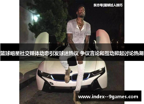 篮球明星社交媒体动态引发球迷热议 争议言论和互动掀起讨论热潮