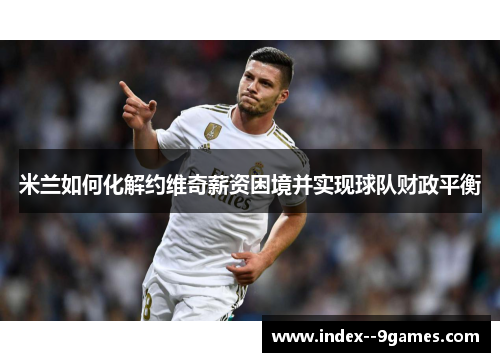 米兰如何化解约维奇薪资困境并实现球队财政平衡 米兰如何化解约维奇薪资困境并实现球队财政平衡