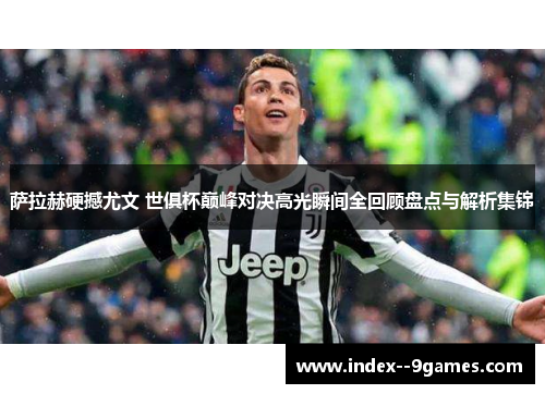 萨拉赫硬撼尤文 世俱杯巅峰对决高光瞬间全回顾盘点与解析集锦