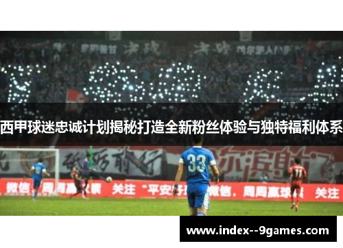 西甲球迷忠诚计划揭秘打造全新粉丝体验与独特福利体系