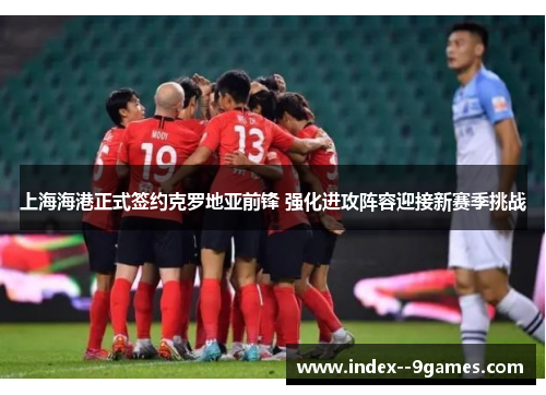 上海海港正式签约克罗地亚前锋 强化进攻阵容迎接新赛季挑战