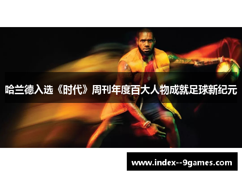 哈兰德入选《时代》周刊年度百大人物成就足球新纪元 哈兰德入选《时代》周刊年度百大人物成就足球新纪元